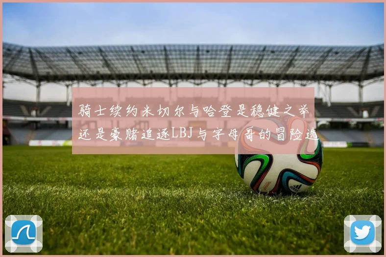 骑士续约米切尔与哈登是稳健之举还是豪赌追逐LBJ与字母哥的冒险选择