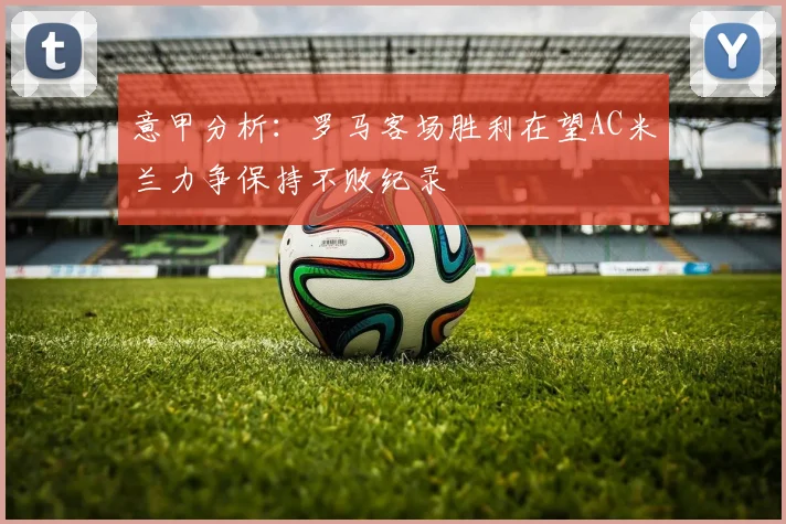 意甲分析：罗马客场胜利在望AC米兰力争保持不败纪录