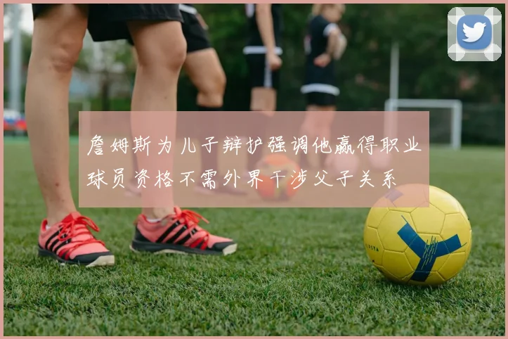 詹姆斯为儿子辩护强调他赢得职业球员资格不需外界干涉父子关系