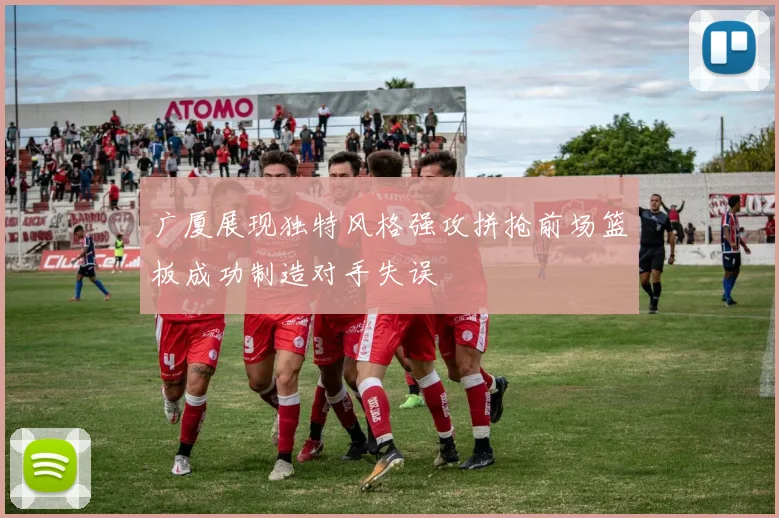广厦展现独特风格强攻拼抢前场篮板成功制造对手失误