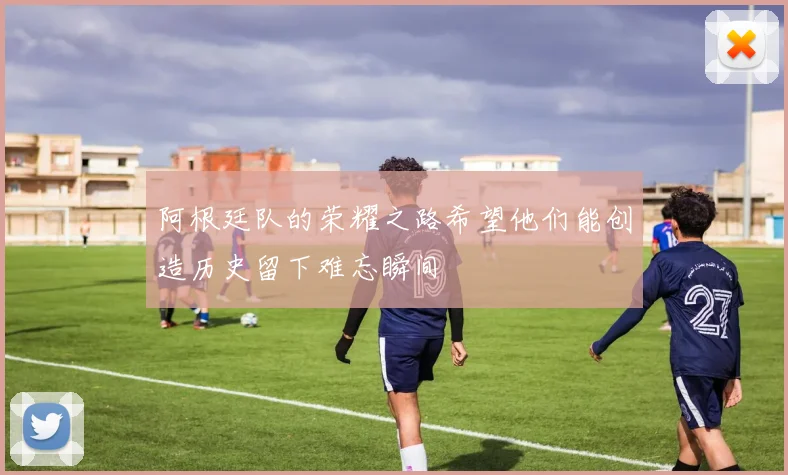 阿根廷队的荣耀之路希望他们能创造历史留下难忘瞬间