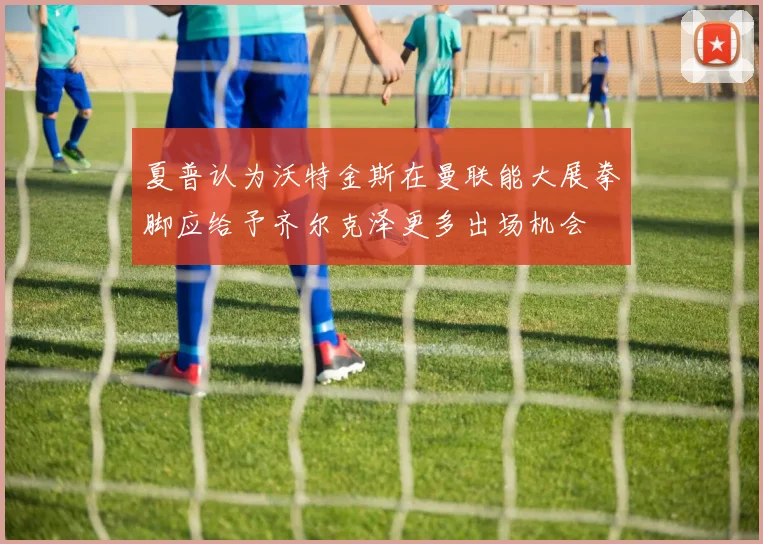 夏普认为沃特金斯在曼联能大展拳脚应给予齐尔克泽更多出场机会