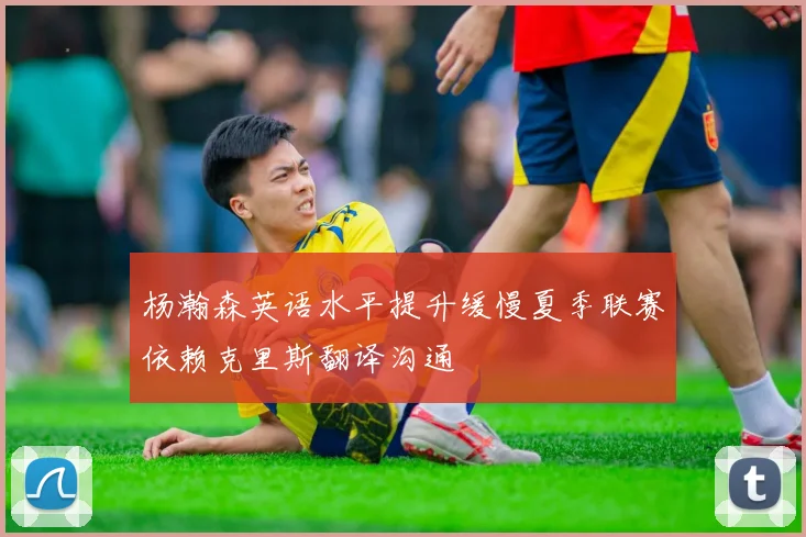 杨瀚森英语水平提升缓慢夏季联赛依赖克里斯翻译沟通