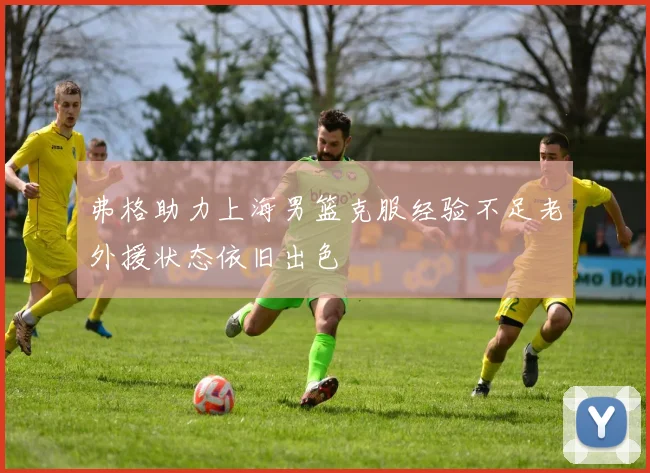 弗格助力上海男篮克服经验不足老外援状态依旧出色