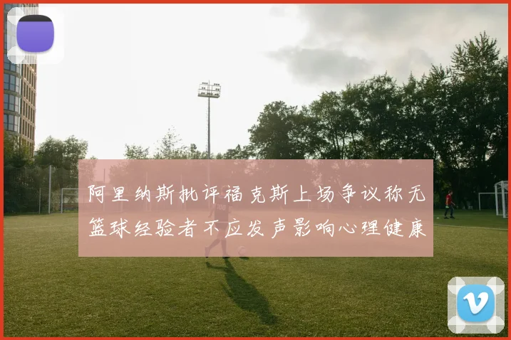 阿里纳斯批评福克斯上场争议称无篮球经验者不应发声影响心理健康