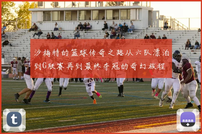 沙梅特的篮球传奇之路从六队漂泊到G联赛再到最终夺冠的奇幻旅程
