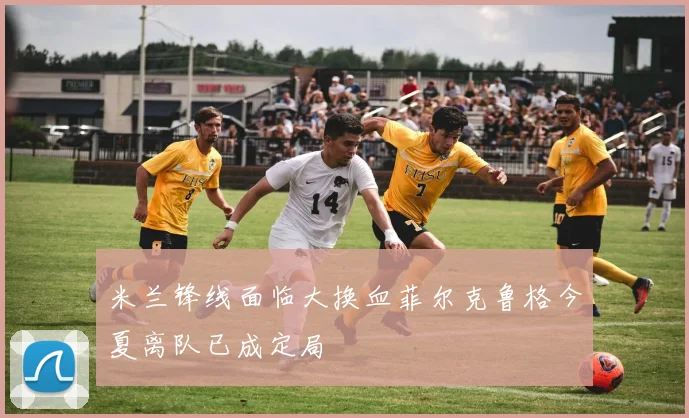 米兰锋线面临大换血菲尔克鲁格今夏离队已成定局