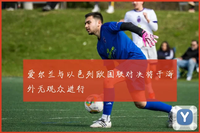 爱尔兰与以色列欧国联对决将于海外无观众进行