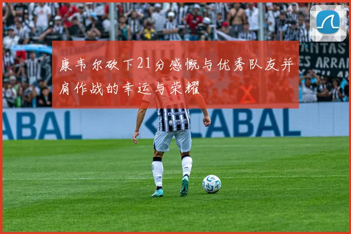 康韦尔砍下21分感慨与优秀队友并肩作战的幸运与荣耀