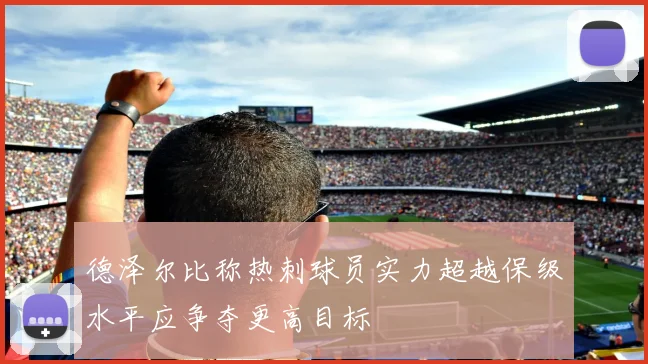 德泽尔比称热刺球员实力超越保级水平应争夺更高目标