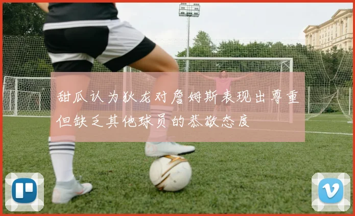 甜瓜认为狄龙对詹姆斯表现出尊重但缺乏其他球员的恭敬态度