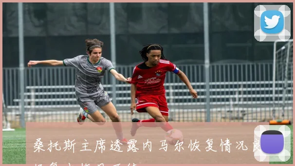 桑托斯主席透露内马尔恢复情况良好复出指日可待