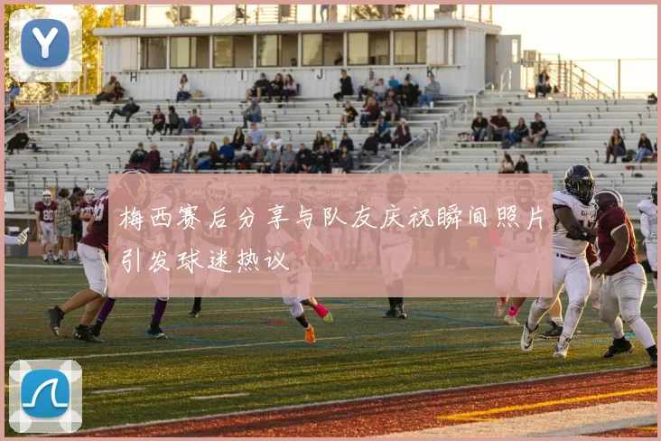 梅西赛后分享与队友庆祝瞬间照片引发球迷热议