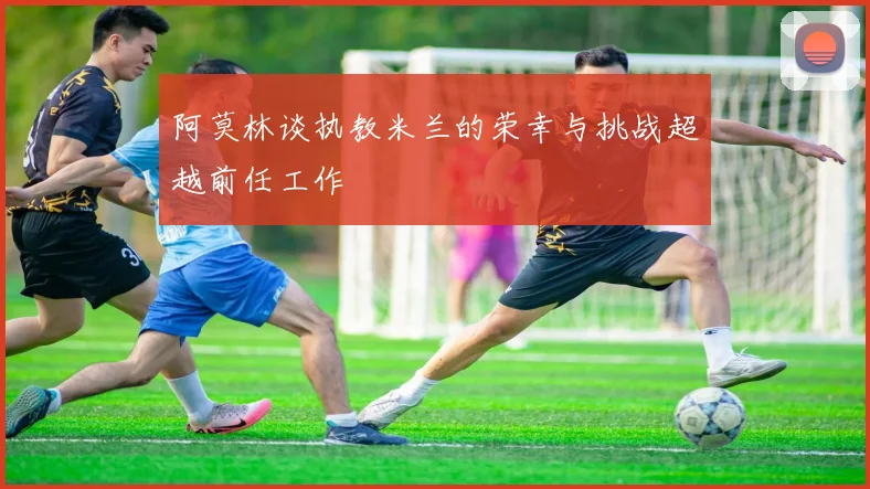阿莫林谈执教米兰的荣幸与挑战超越前任工作