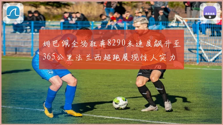 姆巴佩全场狂奔8290米速度飙升至365公里法兰西超跑展现惊人实力