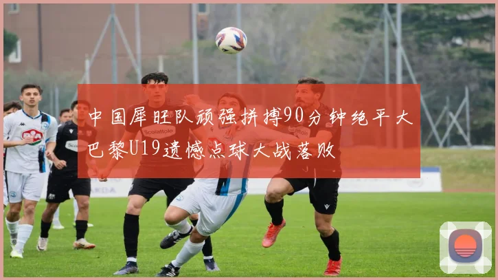 中国犀旺队顽强拼搏90分钟绝平大巴黎U19遗憾点球大战落败