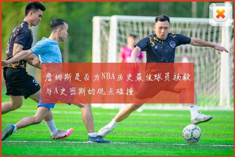 詹姆斯是否为NBA历史最佳球员杨毅与A史密斯的观点碰撞