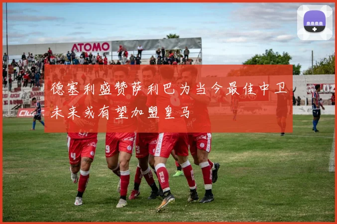 德塞利盛赞萨利巴为当今最佳中卫未来或有望加盟皇马